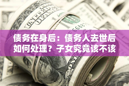 济南债务在身后：债务人去世后如何处理？子女究竟该不该还钱？