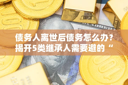 济南债务人离世后债务怎么办？揭开5类继承人需要避的“坑”