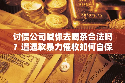 济南讨债公司喊你去喝茶合法吗？遭遇软暴力催收如何自保？