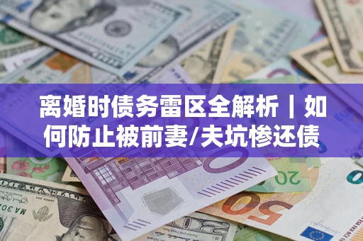 济南离婚时债务雷区全解析｜如何防止被前妻/夫坑惨还债？
